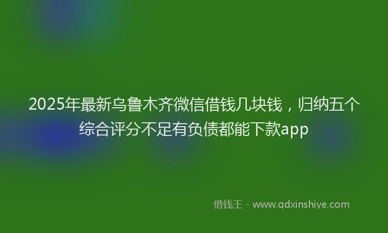 2025年最新乌鲁木齐微信借钱几块钱，归纳五个综合评分不足有负债都能下款app