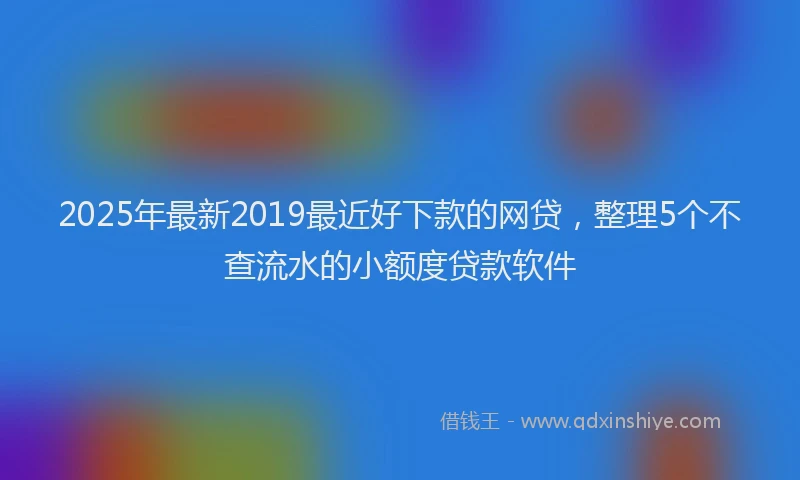 2025年最新2019最近好下款的网贷，整理5个不查流水的小额度贷款软件