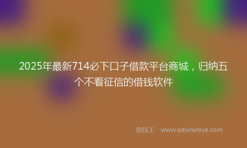 2025年最新714必下口子借款平台商城，归纳五个不看征信的借钱软件