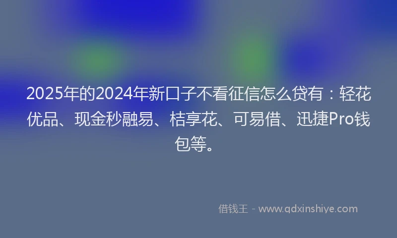2025年的2024年新口子不看征信怎么贷有：轻花优品、现金秒融易、桔享花、可易借、迅捷Pro钱包等。
