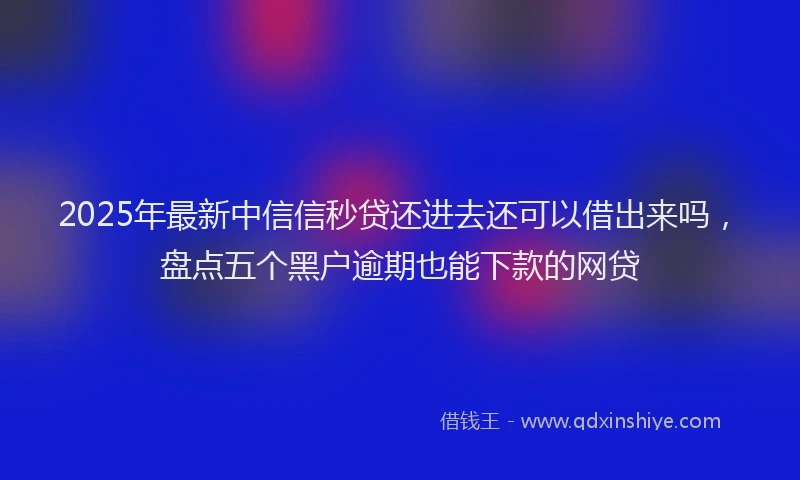 2025年最新中信信秒贷还进去还可以借出来吗，盘点五个黑户逾期也能下款的网贷