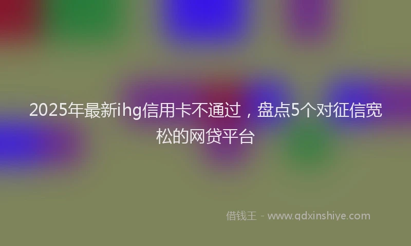 2025年最新ihg信用卡不通过，盘点5个对征信宽松的网贷平台