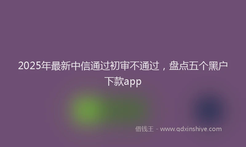 2025年最新中信通过初审不通过，盘点五个黑户下款app