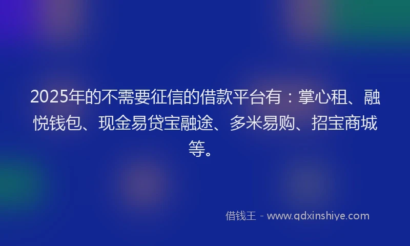 2025年的不需要征信的借款平台有：掌心租、融悦钱包、现金易贷宝融途、多米易购、招宝商城等。