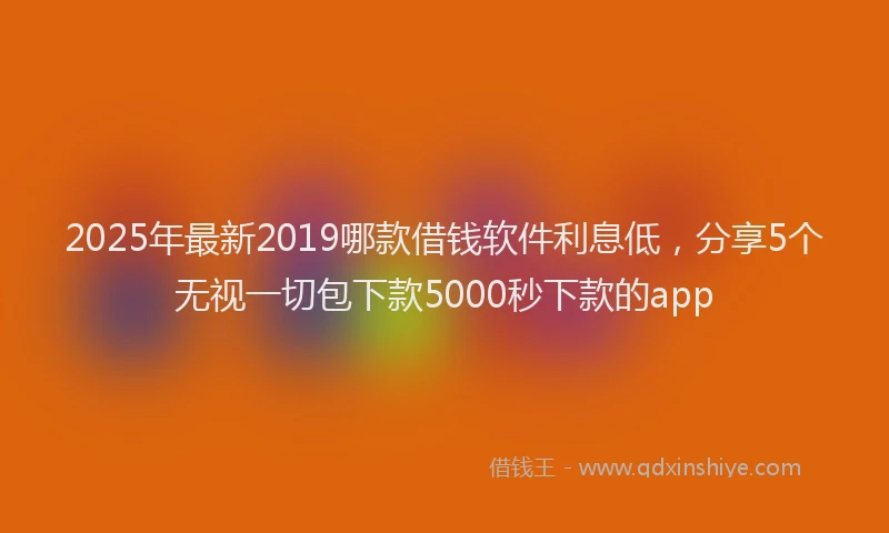 2025年最新2019哪款借钱软件利息低，分享5个无视一切包下款5000秒下款的app