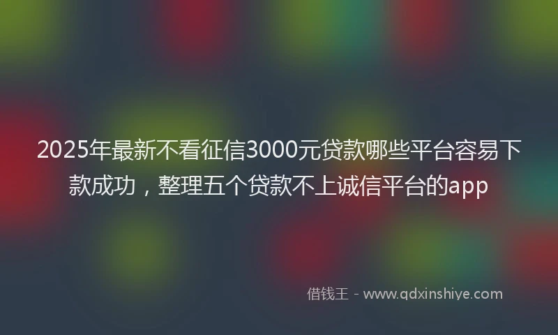 2025年最新不看征信3000元贷款哪些平台容易下款成功，整理五个贷款不上诚信平台的app