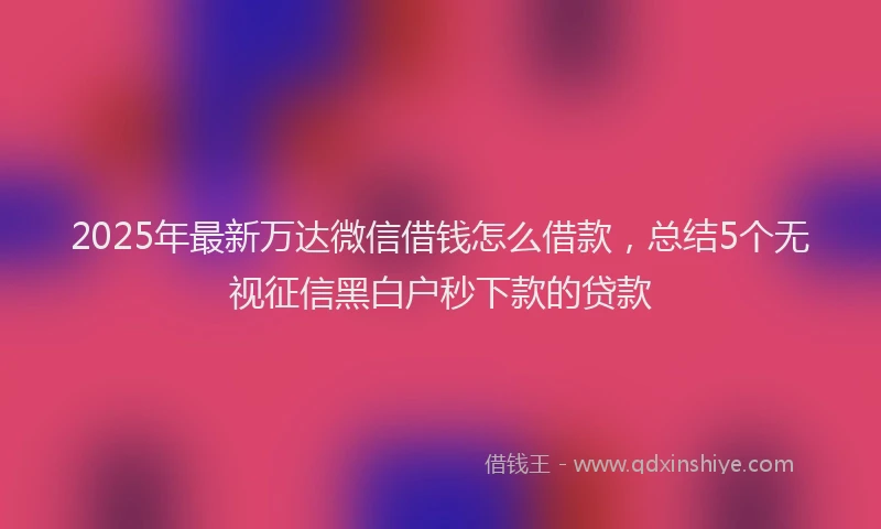 2025年最新万达微信借钱怎么借款，总结5个无视征信黑白户秒下款的贷款