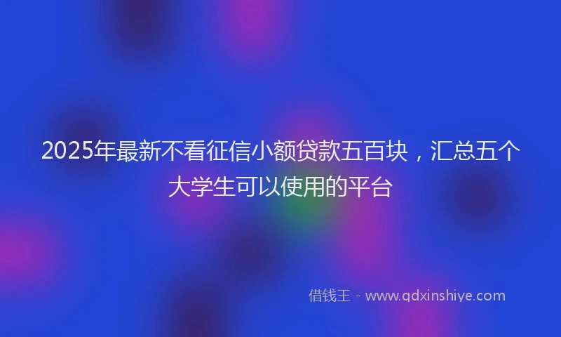 2025年最新不看征信小额贷款五百块，汇总五个大学生可以使用的平台