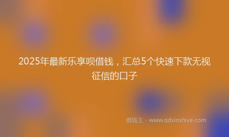 2025年最新乐享呗借钱，汇总5个快速下款无视征信的口子