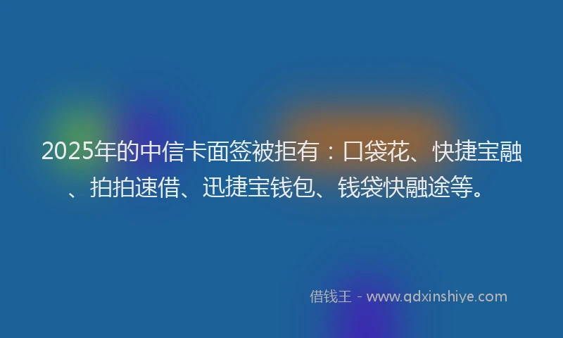 2025年的中信卡面签被拒有：口袋花、快捷宝融、拍拍速借、迅捷宝钱包、钱袋快融途等。