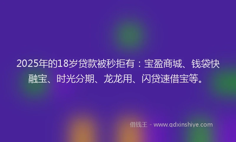 2025年的18岁贷款被秒拒有：宝盈商城、钱袋快融宝、时光分期、龙龙用、闪贷速借宝等。