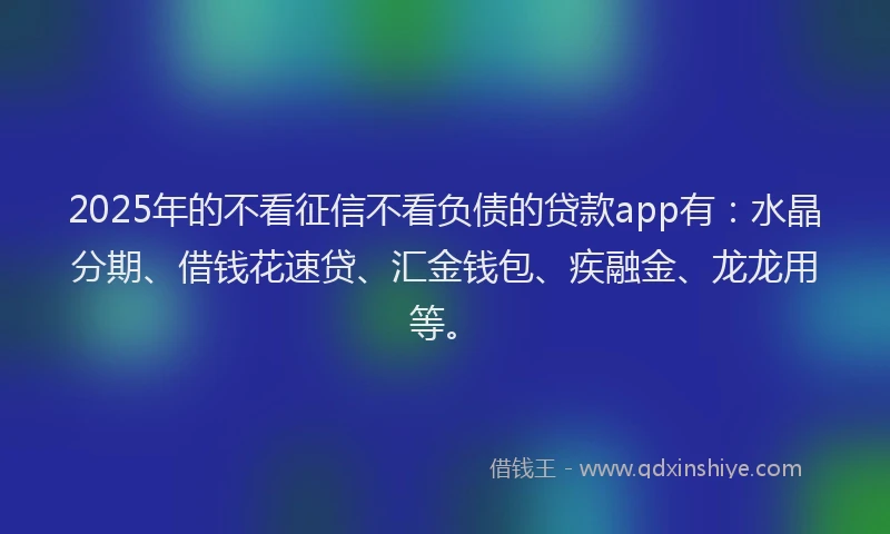 2025年的不看征信不看负债的贷款app有：水晶分期、借钱花速贷、汇金钱包、疾融金、龙龙用等。