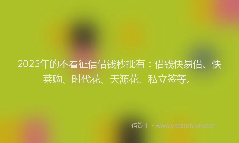 2025年的不看征信借钱秒批有：借钱快易借、快莱购、时代花、天源花、私立签等。
