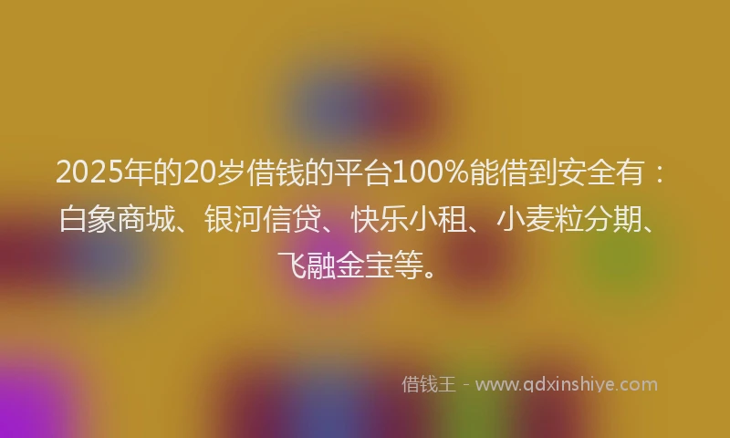 2025年的20岁借钱的平台100%能借到安全有：白象商城、银河信贷、快乐小租、小麦粒分期、飞融金宝等。