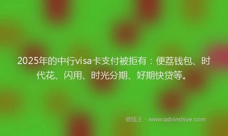 2025年的中行visa卡支付被拒有：便荔钱包、时代花、闪用、时光分期、好期快贷等。