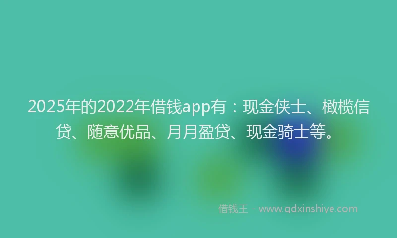 2025年的2022年借钱app有：现金侠士、橄榄信贷、随意优品、月月盈贷、现金骑士等。
