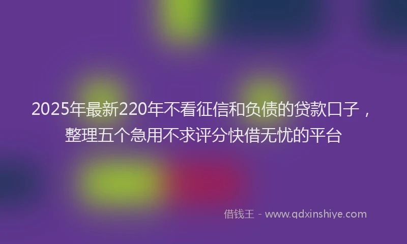 2025年最新220年不看征信和负债的贷款口子，整理五个急用不求评分快借无忧的平台