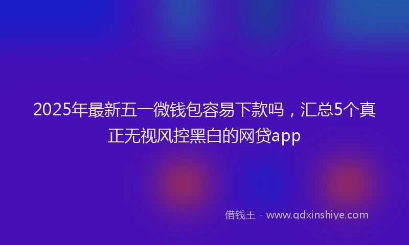 2025年最新五一微钱包容易下款吗，汇总5个真正无视风控黑白的网贷app