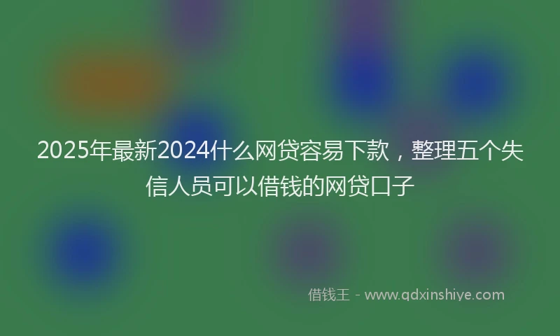 2025年最新2024什么网贷容易下款，整理五个失信人员可以借钱的网贷口子