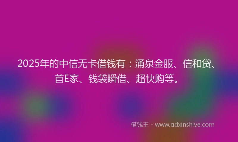 2025年的中信无卡借钱有：涌泉金服、信和贷、首E家、钱袋瞬借、超快购等。