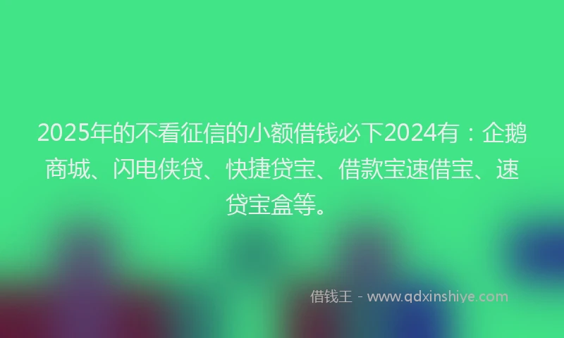 2025年的不看征信的小额借钱必下2024有：企鹅商城、闪电侠贷、快捷贷宝、借款宝速借宝、速贷宝盒等。