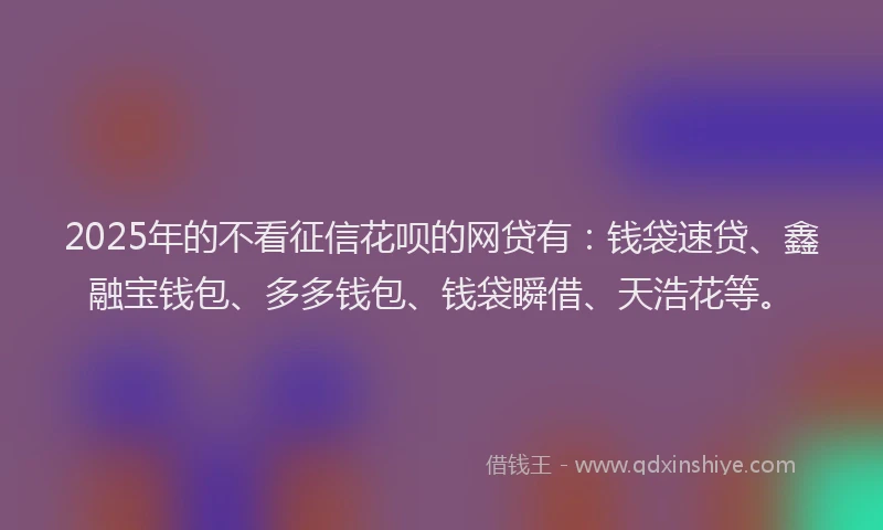 2025年的不看征信花呗的网贷有：钱袋速贷、鑫融宝钱包、多多钱包、钱袋瞬借、天浩花等。