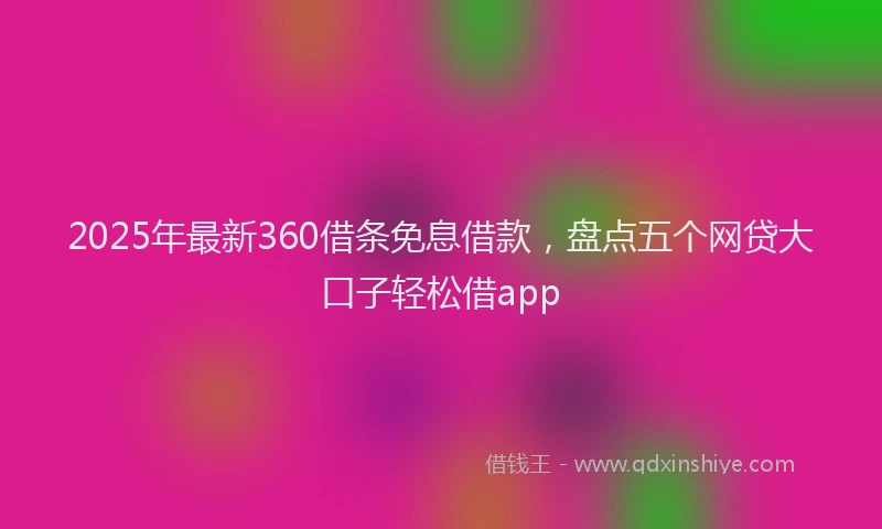 2025年最新360借条免息借款，盘点五个网贷大口子轻松借app