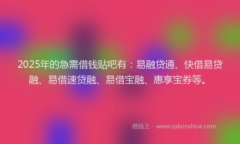 2025年的急需借钱贴吧有：易融贷通、快借易贷融、易借速贷融、易借宝融、惠享宝券等。