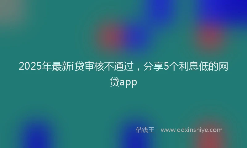 2025年最新i贷审核不通过，分享5个利息低的网贷app