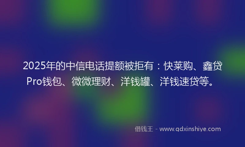 2025年的中信电话提额被拒有：快莱购、鑫贷Pro钱包、微微理财、洋钱罐、洋钱速贷等。