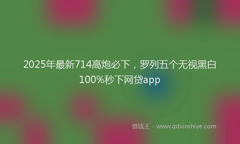 2025年最新714高炮必下，罗列五个无视黑白100%秒下网贷app