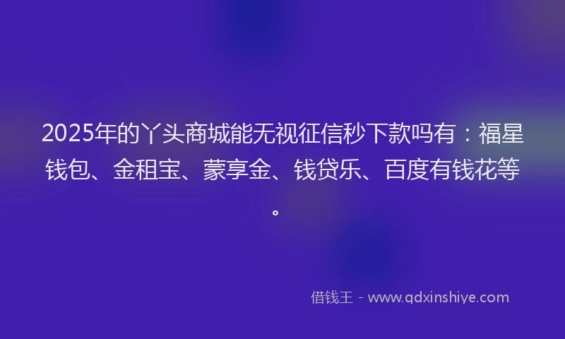 2025年的丫头商城能无视征信秒下款吗有：福星钱包、金租宝、蒙享金、钱贷乐、百度有钱花等。