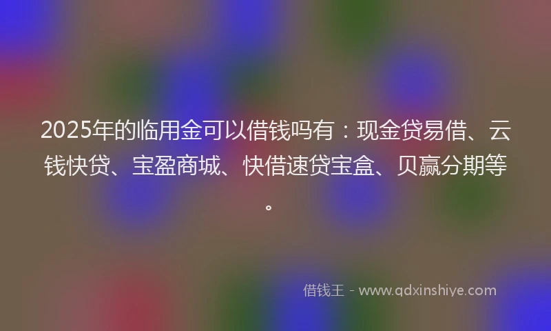 2025年的临用金可以借钱吗有：现金贷易借、云钱快贷、宝盈商城、快借速贷宝盒、贝赢分期等。