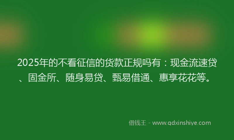 2025年的不看征信的货款正规吗有：现金流速贷、固金所、随身易贷、甄易借通、惠享花花等。