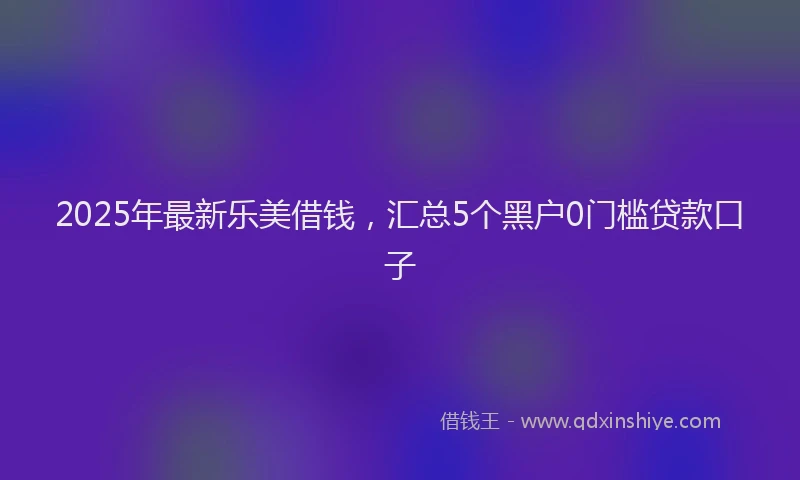 2025年最新乐美借钱，汇总5个黑户0门槛贷款口子