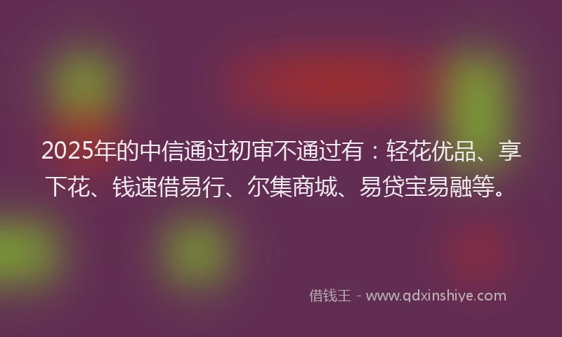 2025年的中信通过初审不通过有：轻花优品、享下花、钱速借易行、尔集商城、易贷宝易融等。