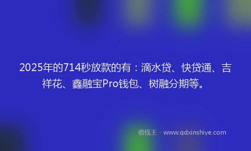 2025年的714秒放款的有：滴水贷、快贷通、吉祥花、鑫融宝Pro钱包、树融分期等。