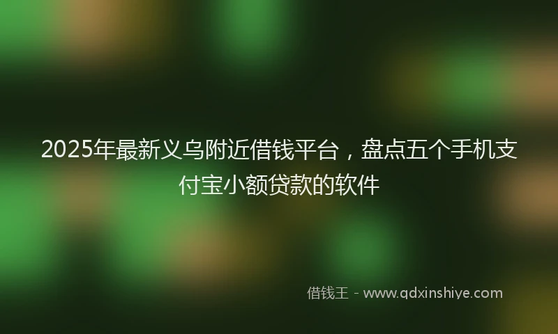 2025年最新义乌附近借钱平台，盘点五个手机支付宝小额贷款的软件