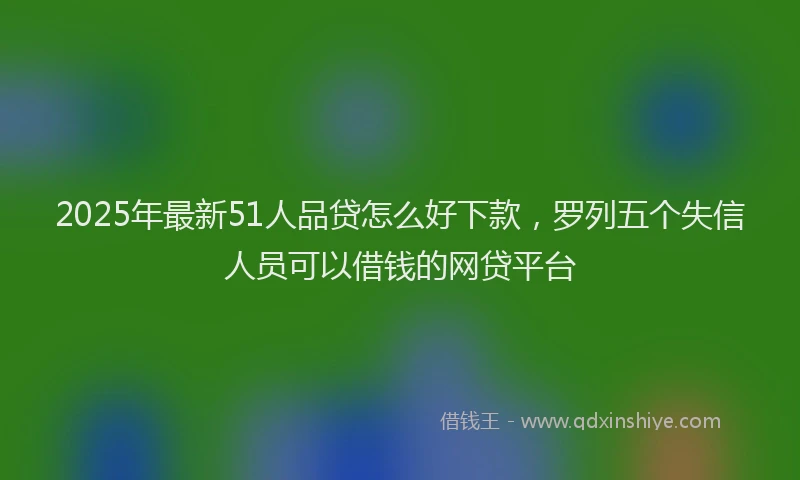 2025年最新51人品贷怎么好下款，罗列五个失信人员可以借钱的网贷平台