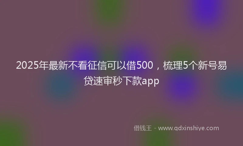 2025年最新不看征信可以借500，梳理5个新号易贷速审秒下款app