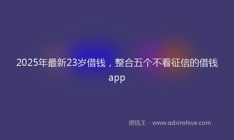 2025年最新23岁借钱，整合五个不看征信的借钱app