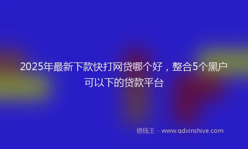 2025年最新下款快打网贷哪个好，整合5个黑户可以下的贷款平台