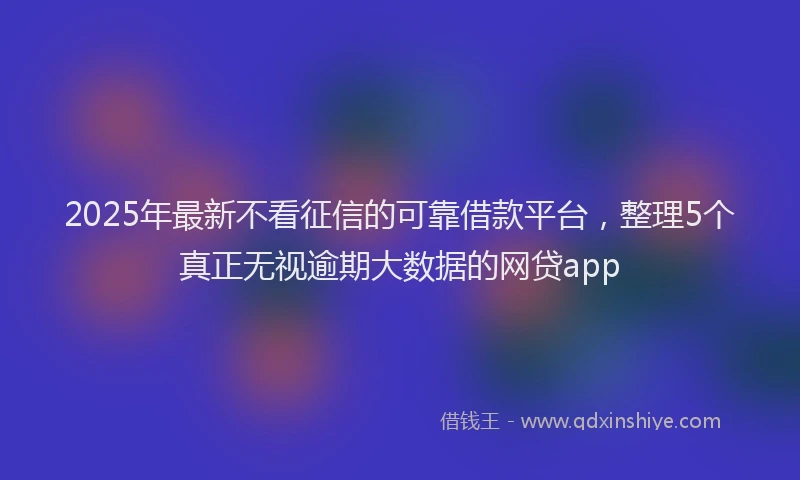 2025年最新不看征信的可靠借款平台，整理5个真正无视逾期大数据的网贷app