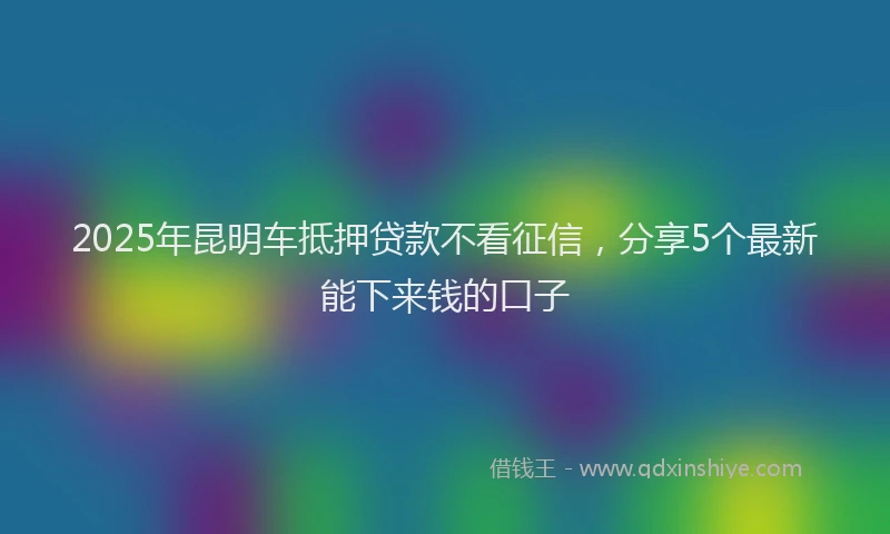 2025年昆明车抵押贷款不看征信，分享5个最新能下来钱的口子