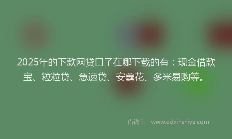 2025年的下款网贷口子在哪下载的有：现金借款宝、粒粒贷、急速贷、安鑫花、多米易购等。
