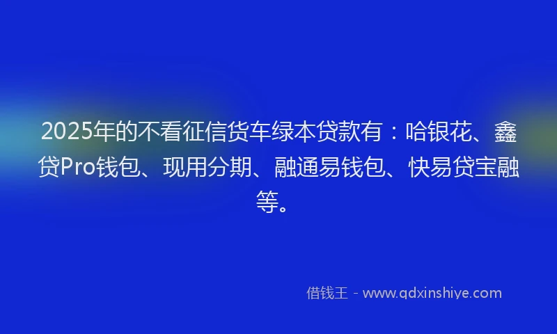 2025年的不看征信货车绿本贷款有：哈银花、鑫贷Pro钱包、现用分期、融通易钱包、快易贷宝融等。