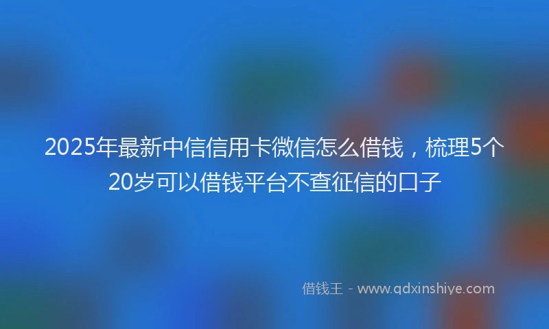 2025年最新中信信用卡微信怎么借钱，梳理5个20岁可以借钱平台不查征信的口子