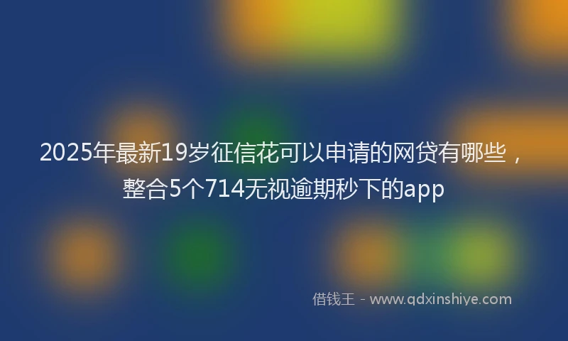 2025年最新19岁征信花可以申请的网贷有哪些，整合5个714无视逾期秒下的app