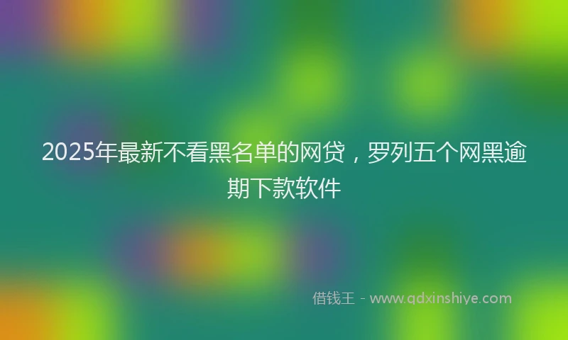 2025年最新不看黑名单的网贷，罗列五个网黑逾期下款软件