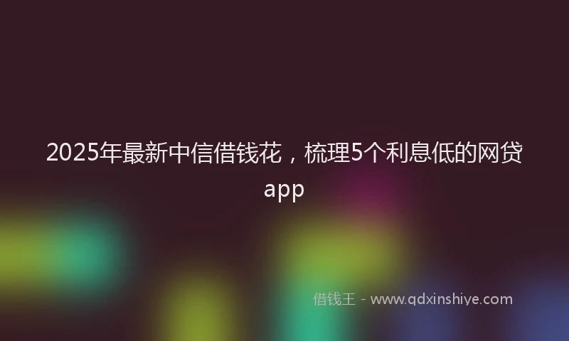 2025年最新中信借钱花，梳理5个利息低的网贷app